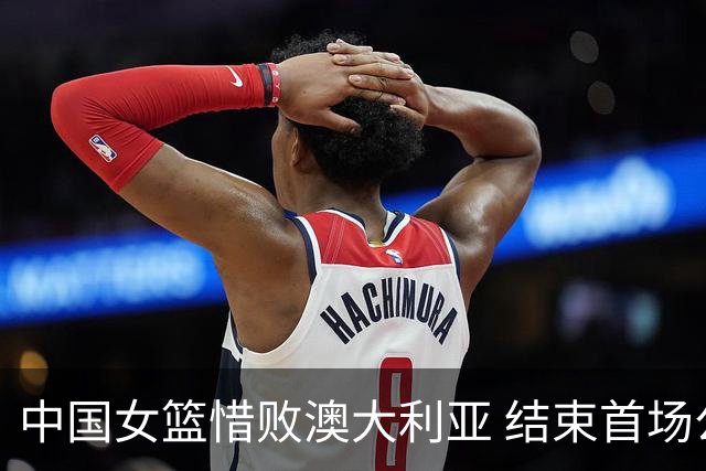 中国女篮惜败澳大利亚 结束首场公开热身赛