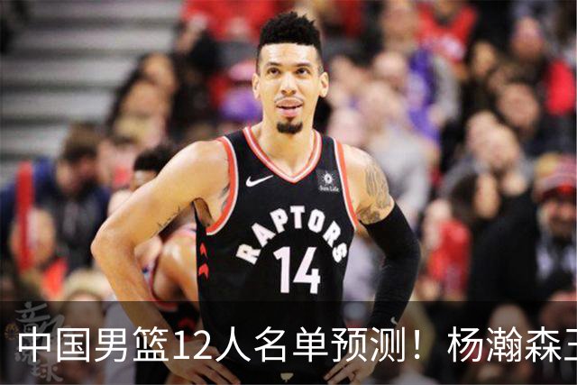中国男篮12人名单预测！杨瀚森王俊杰赵继伟领衔，近期赛程出炉