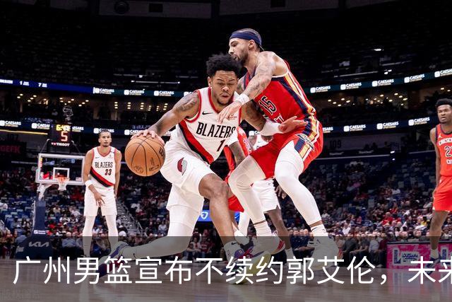 广州男篮宣布不续约郭艾伦，未来发展选择多，医药费全包