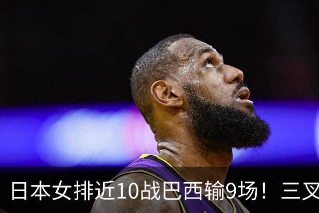 日本女排近10战巴西输9场！三叉戟全拉胯一败涂地 日媒：短板太明显