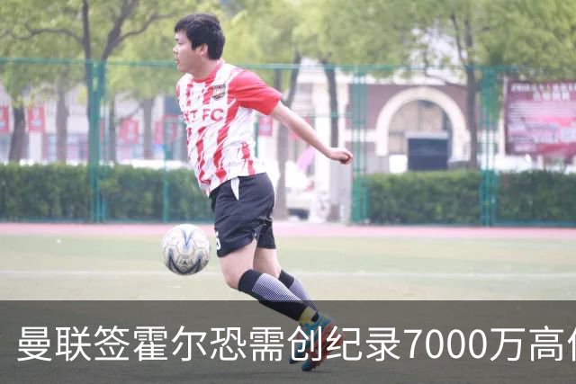 曼联签霍尔恐需创纪录7000万高价！曝巨头欲买欧陆左闸，两人成候选