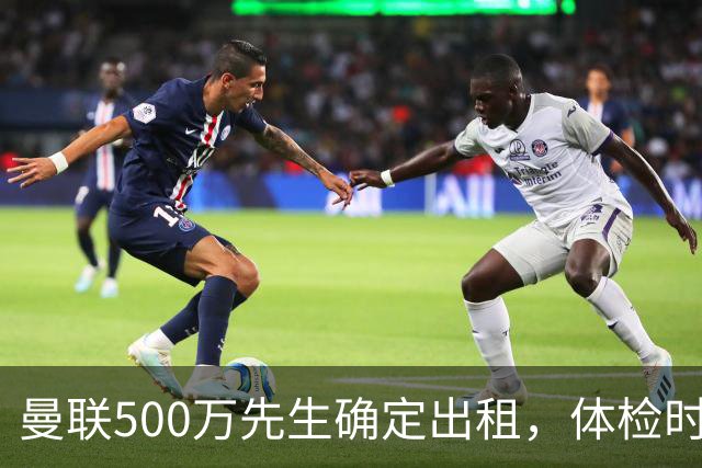 曼联500万先生确定出租，体检时间已定！世界杯国脚即将回归备战
