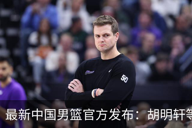 最新中国男篮官方发布：胡明轩等五位球员离队，全新集训阵容揭晓！