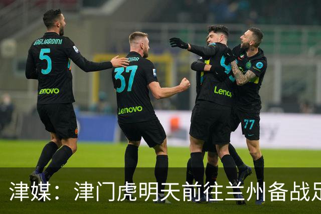 津媒：津门虎明天前往兰州备战足协杯，外援和孙铭谦都不能出场
