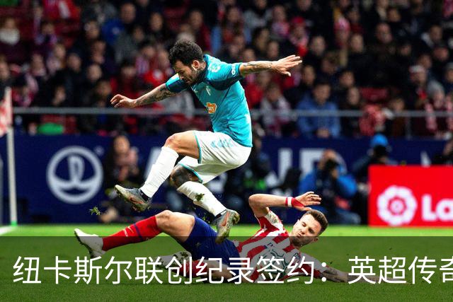 纽卡斯尔联创纪录签约：英超传奇、289球射手与本地英雄齐聚
